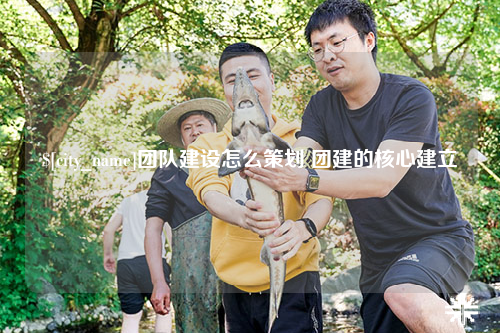 榆林团队建设怎么策划 团建的核心建立